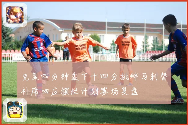 克莱四分钟轰下十四分挑衅马刺替补席回应摆烂计划赛场复盘