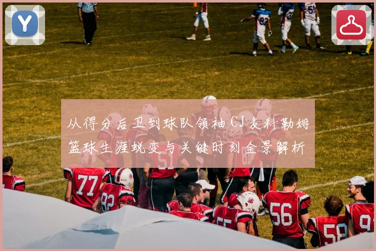 从得分后卫到球队领袖 CJ麦科勒姆篮球生涯蜕变与关键时刻全景解析
