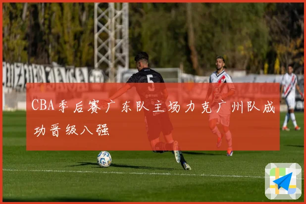 CBA季后赛广东队主场力克广州队成功晋级八强