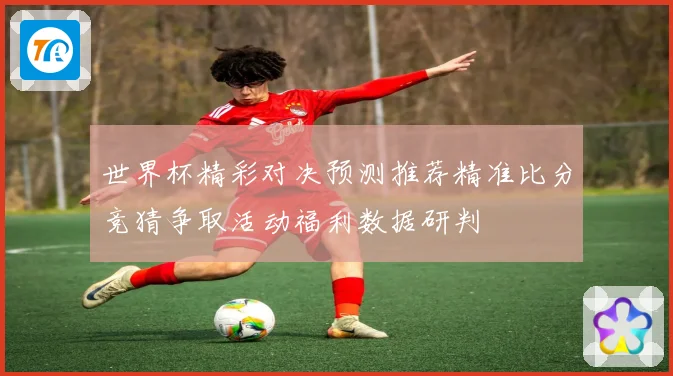 世界杯精彩对决预测推荐精准比分竞猜争取活动福利数据研判