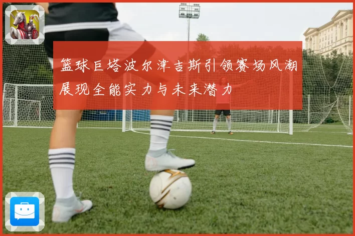 篮球巨塔波尔津吉斯引领赛场风潮展现全能实力与未来潜力