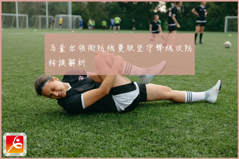 马奎尔领衔防线曼联坚守锋线攻防转换解析