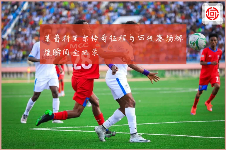 基普科里尔传奇征程与田径赛场辉煌瞬间全记录