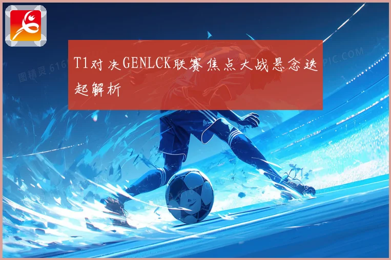 T1对决GENLCK联赛焦点大战悬念迭起解析