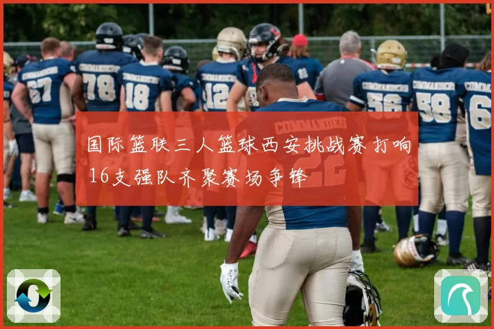 国际篮联三人篮球西安挑战赛打响 16支强队齐聚赛场争锋