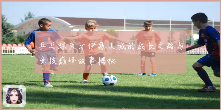 乒乓球天才伊藤美诚的成长之路与竞技巅峰故事揭秘