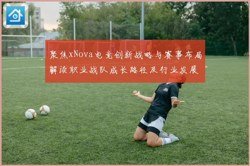 聚焦xNova电竞创新战略与赛事布局解读职业战队成长路径及行业发展趋势