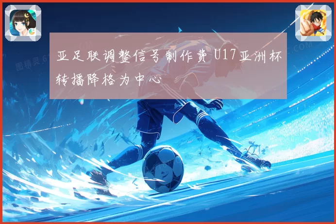 亚足联调整信号制作费 U17亚洲杯转播降格为中心