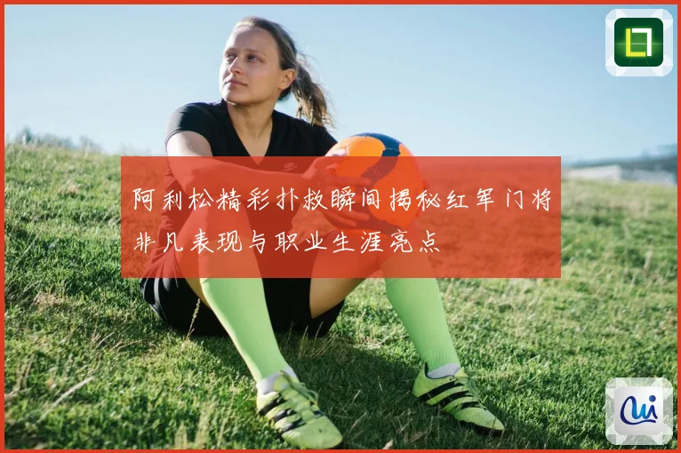 阿利松精彩扑救瞬间揭秘红军门将非凡表现与职业生涯亮点