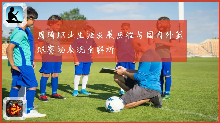 周琦职业生涯发展历程与国内外篮球赛场表现全解析