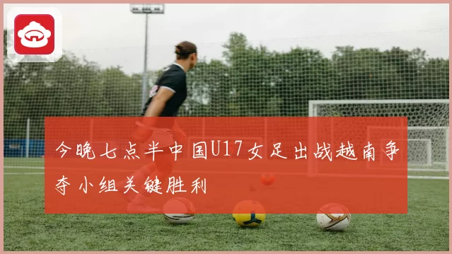 今晚七点半中国U17女足出战越南争夺小组关键胜利
