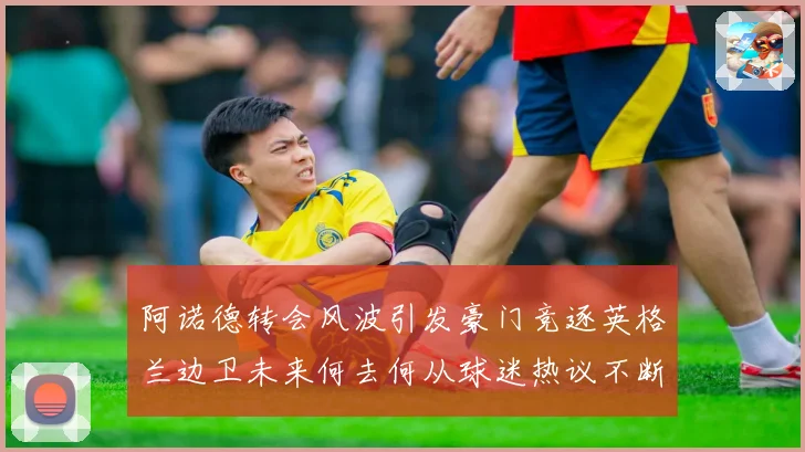 阿诺德转会风波引发豪门竞逐英格兰边卫未来何去何从球迷热议不断数据研判
