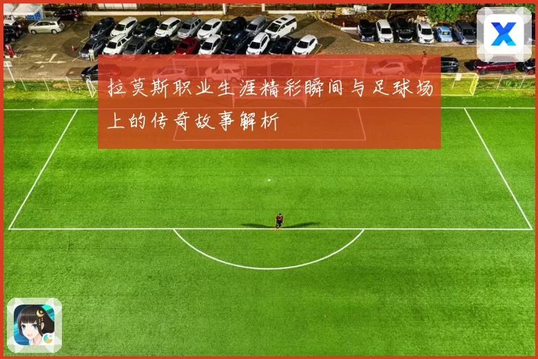 拉莫斯职业生涯精彩瞬间与足球场上的传奇故事解析