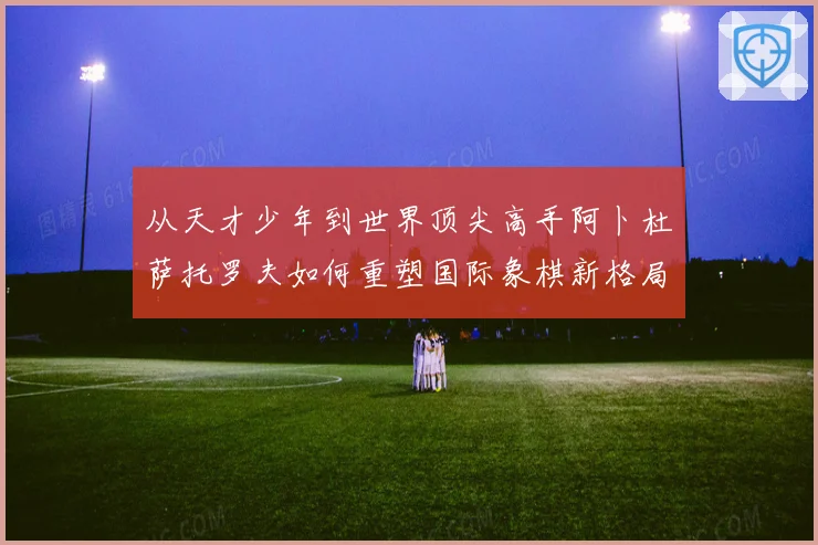 从天才少年到世界顶尖高手阿卜杜萨托罗夫如何重塑国际象棋新格局与未来走势