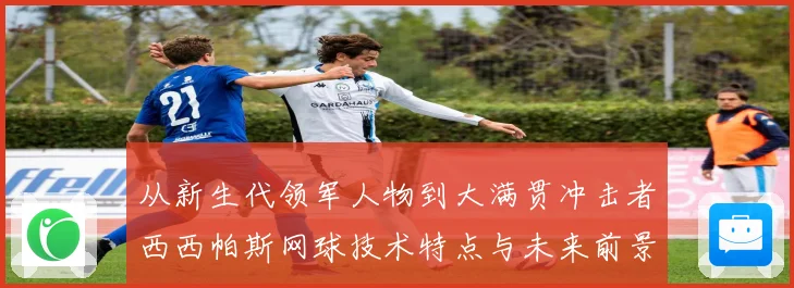 从新生代领军人物到大满贯冲击者西西帕斯网球技术特点与未来前景观察解析
