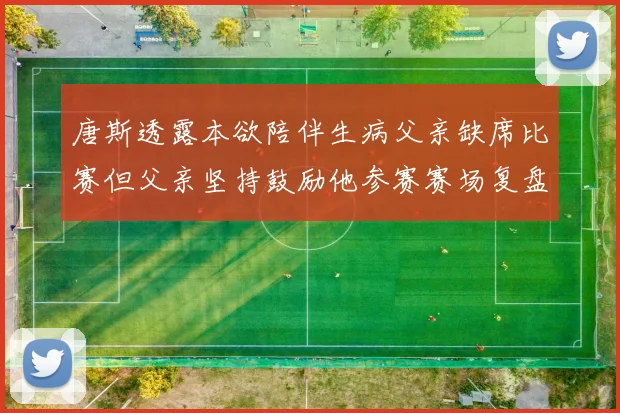 唐斯透露本欲陪伴生病父亲缺席比赛但父亲坚持鼓励他参赛赛场复盘