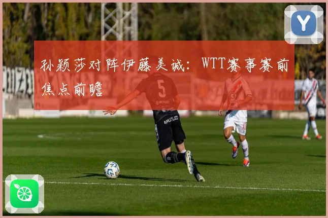 孙颖莎对阵伊藤美诚：WTT赛事赛前焦点前瞻