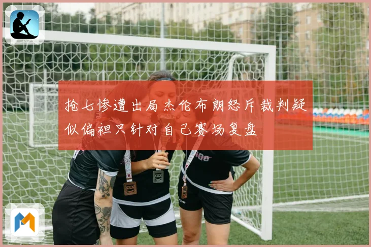 抢七惨遭出局杰伦布朗怒斥裁判疑似偏袒只针对自己赛场复盘