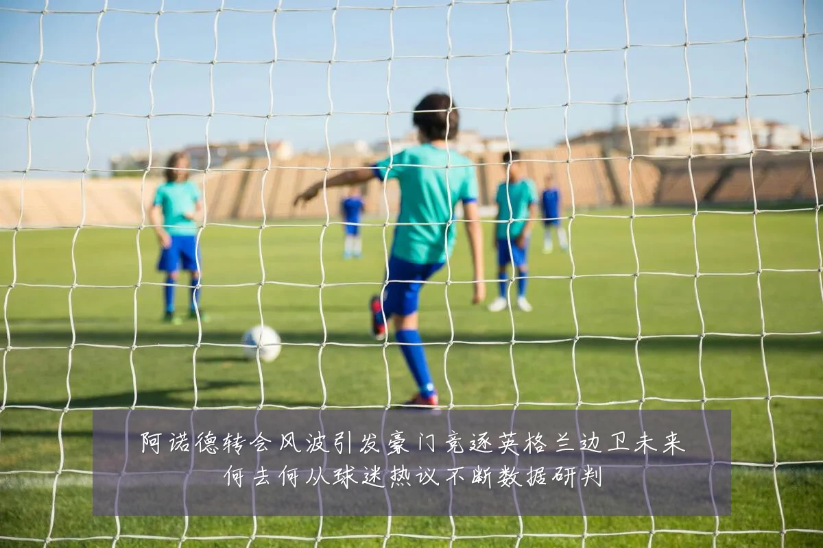 阿诺德转会风波引发豪门竞逐英格兰边卫未来何去何从球迷热议不断数据研判