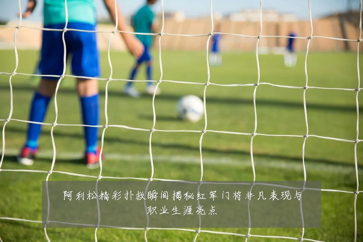 阿利松精彩扑救瞬间揭秘红军门将非凡表现与职业生涯亮点