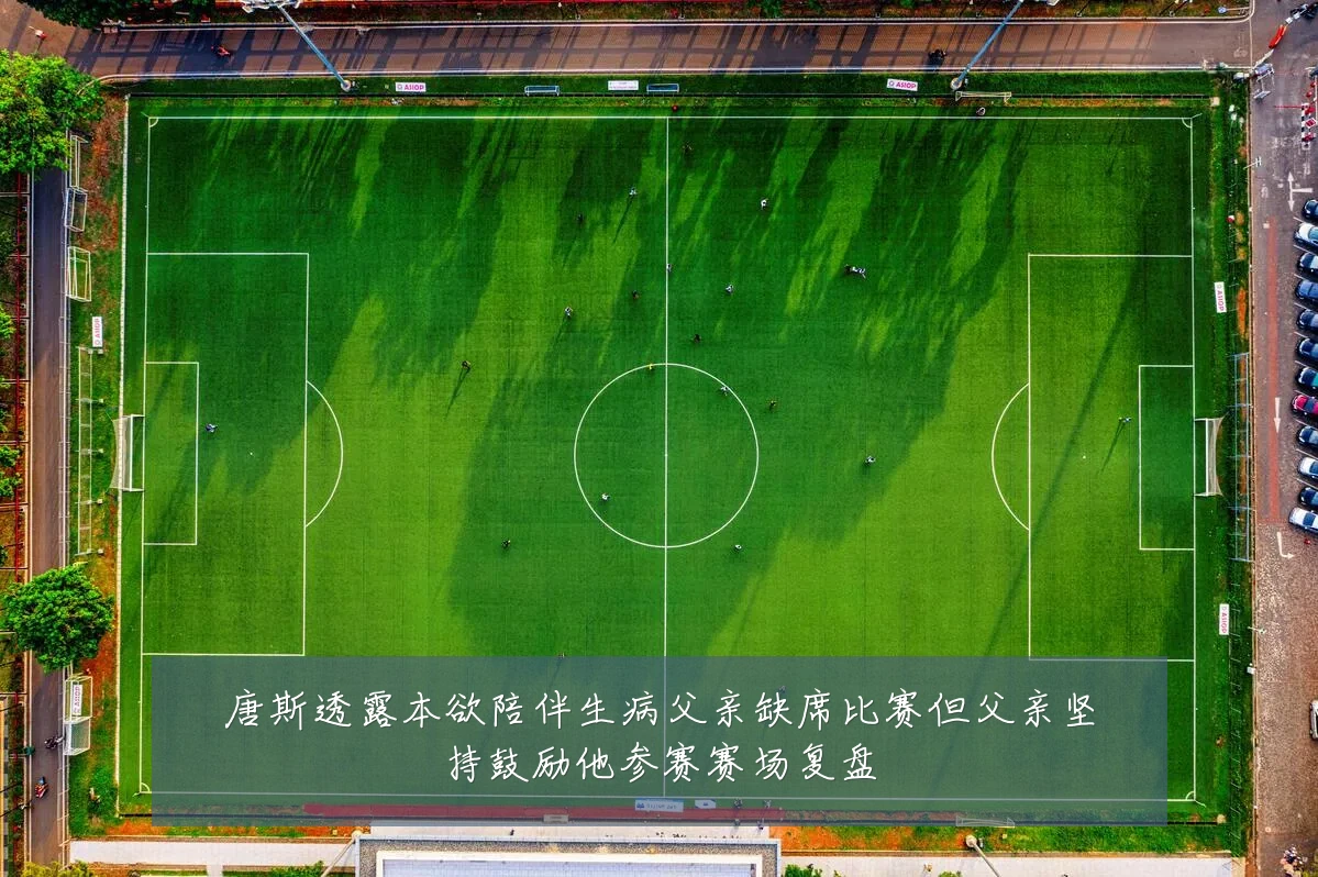 唐斯透露本欲陪伴生病父亲缺席比赛但父亲坚持鼓励他参赛赛场复盘