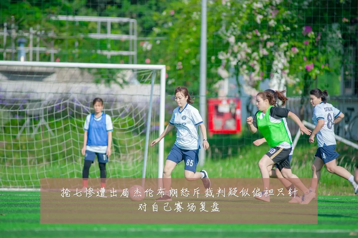 抢七惨遭出局杰伦布朗怒斥裁判疑似偏袒只针对自己赛场复盘