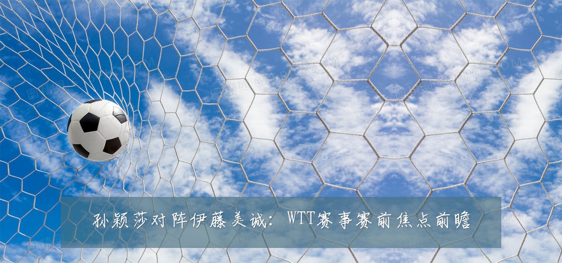 孙颖莎对阵伊藤美诚:WTT赛事赛前焦点前瞻