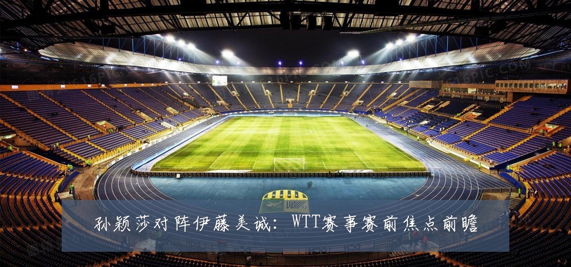 孙颖莎对阵伊藤美诚:WTT赛事赛前焦点前瞻